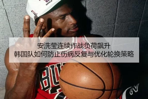 安洗莹连续作战负荷飙升 韩国队如何防止伤病反复与优化轮换策略