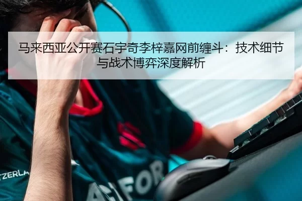 马来西亚公开赛石宇奇李梓嘉网前缠斗：技术细节与战术博弈深度解析